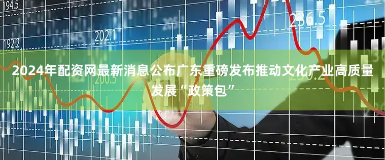 2024年配资网最新消息公布广东重磅发布推动文化产业高质量发展“政策包”