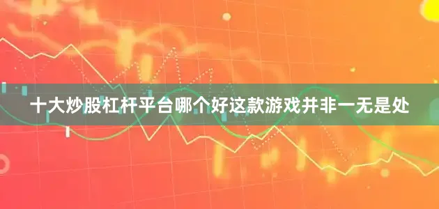 十大炒股杠杆平台哪个好这款游戏并非一无是处