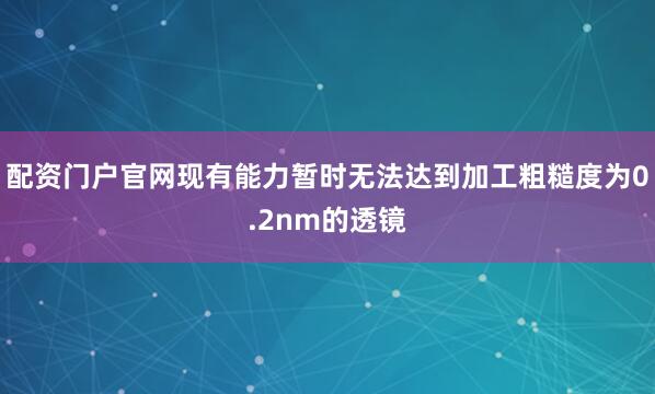 配资门户官网现有能力暂时无法达到加工粗糙度为0.2nm的透镜